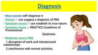 Diagnosis
• Most women self-diagnose it
• History :- can suggest a diagnosis of PMS
• Symptom record :- can establish its true nature.
• Symptom charts :- PRACTICE Guidelines of
Premenstrual
Syndrome.
• Moderate/severe PMS
1.disruption of work and interpersonal
relationships
2.interference with normal activities.
 