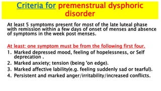 Criteria for premenstrual dysphoric
disorder
At least 5 symptoms present for most of the late luteal phase
with remission within a few days of onset of menses and absence
of symptoms in the week post menses.
At least: one symptom must be from the following first four.
1. Marked depressed mood, feeling of hopelessness, or Self
deprecation .
2. Marked anxiety; tension (being 'on edge).
3. Marked affective lability(e.g. feeling suddenly sad or tearful).
4. Persistent and marked anger/irritability/increased conflicts.
 