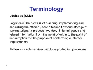 8
Logistics (CLM)
Logistics is the process of planning, implementing and
controlling the efficient, cost-effective flow and storage of
raw materials, in-process inventory, finished goods and
related information from the point of origin to the point of
consumption for the purpose of conforming customer
requirements.
Ballou - include services, exclude production processes
Terminology
 