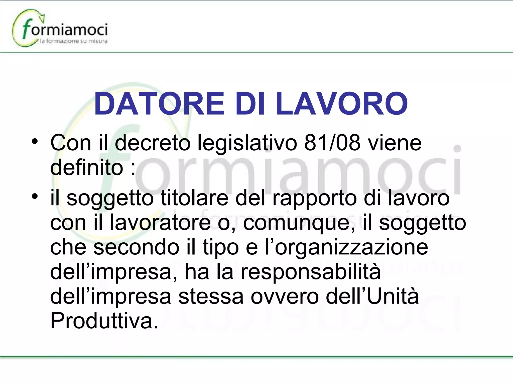 DATORE DI LAVORO Con il decreto legislativo 81/08 viene definito : il soggetto titolare del rapporto di lavoro con il lavoratore o, comunque, il soggetto che secondo il tipo e l’organizzazione dell’impresa, ha la responsabilità dell’impresa stessa ovvero dell’Unità Produttiva. 