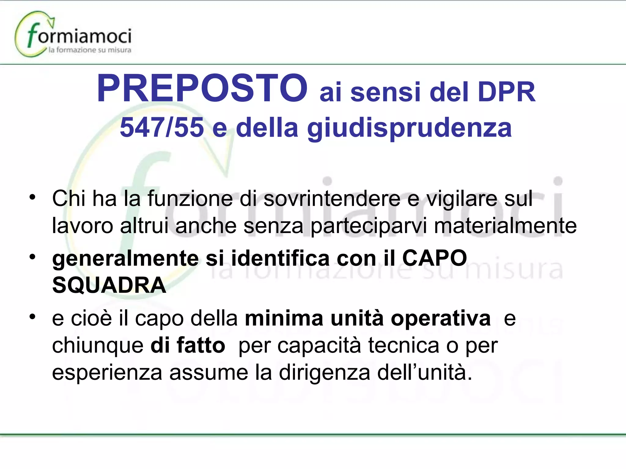 PREPOSTO  ai sensi del DPR 547/55 e della giudisprudenza Chi ha la funzione di sovrintendere e vigilare sul lavoro altrui anche senza parteciparvi materialmente generalmente si identifica con il CAPO SQUADRA e cioè il capo della  minima unità operativa  e chiunque  di fatto  per capacità tecnica o per esperienza assume la dirigenza dell’unità. 