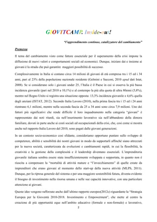GIOVITCAMP. Inside-out!
                                        “l’apprendimento continuo, catalizzatore del cambiamento”

Premessa

Il tema del cambiamento visto come fattore essenziale per il superamento della crisi impone la
diffusione di nuovi valori e comportamenti sociali ed economici. Dunque, iniziare dai e insieme ai
giovani è la strada che può garantire maggiori possibilità di successo.

Complessivamente in Italia si contano circa 14 milioni di giovani di età compresa tra i 15 ed i 34
anni, pari al 23% della popolazione nazionale residente (Gelmini e Sacconi, 2010 apud dati Istat,
2008). Se si considerano solo i giovani under 25, l’Italia è il Paese in cui si osserva la più bassa
incidenza giovanile (pari nel 2010 a 10,1%) e al contempo la più alta quota di ultra 80enni (5,8%),
mentre nel Regno Unito si registra una situazione opposta: 13,3% incidenza giovanile e 4,6% quella
degli anziani (ISTAT, 2012). Secondo Italia Lavoro (2010), nella prima fascia tra i 15 ed i 24 anni
rientrano 6,1 milioni, mentre nella seconda fascia da 25 a 34 anni sono circa 7,9 milioni. Uno dei
fattori più significativi che rende difficile il loro inquadramento nella categoria “giovani” è
rappresentato dai noti ritardi, sia nell’inserimento lavorativo sia nell’abbandono della dimora
familiare, dovuti in parte anche ai costi sociali ed occupazionali della crisi, che, cosi come si mostra
anche nel rapporto Italia Lavoro del 2010, sono pagati dalle giovani generazioni.

In un contesto socio-economico cosi sfidante, consideriamo opportuno puntare sullo sviluppo di
competenze, abilità e sensibilità dei nostri giovani in modo da supportarli affinché siano attrezzati
per la nuova società, caratterizzata da evoluzioni e cambiamenti rapidi, in cui la flessibilità, la
creatività e la gestione della complessità e il leadership diventano essenziali. L’imprenditoria
giovanile italiana sembra essere stata insufficientemente sviluppata e sopportata, in quanto non è
riuscita a compensare la “mortalità di attività mature e “l’invecchiamento” di quelle create da
imprenditori che erano giovani al momento dello start-up della nuova attività (MLPS, 2011).
Dunque, per la ripresa generale del sistema e per una maggiore sostenibilità futura, diventa evidente
il bisogno di investimento nella risorsa umana e nelle sue capacità innovative, con una particolare
attenzione ai giovani.

Queste idee vengono rafforzate anche dall’ultimo rapporto europeo(2012c) riguardante la “Strategia
Europea per la Gioventù 2010-2018. Investimento e Empowerment”, che mette al centro la
creazione di più opportunità eque nell’ambito educativo (formale e non-formale) e lavorativo,
                                                   2
 