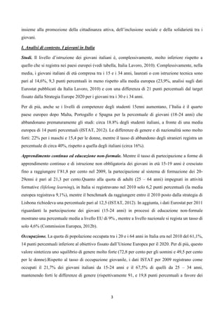 insieme alla promozione della cittadinanza attiva, dell’inclusione sociale e della solidarietà tra i
giovani.

I. Analisi di contesto. I giovani in Italia

Studi. Il livello d’istruzione dei giovani italiani è, complessivamente, molto inferiore rispetto a
quello che si registra nei paesi europei (vedi tabella, Italia Lavoro, 2010). Complessivamente, nella
media, i giovani italiani di età compresa tra i 15 e i 34 anni, laureati o con istruzione tecnica sono
pari al 14,6%, 9,3 punti percentuali in meno rispetto alla media europea (23,9%, analisi sugli dati
Eurostat pubblicati da Italia Lavoro, 2010) e con una differenza di 21 punti percentuali dal target
fissato dalla Strategia Europe 2020 per i giovani tra i 30 e i 34 anni.

Per di più, anche se i livelli di competenze degli studenti 15enni aumentano, l’Italia è il quarto
paese europeo dopo Malta, Portogallo e Spagna per la percentuale di giovani (18-24 anni) che
abbandonano prematuramente gli studi: circa 18.8% degli studenti italiani, a fronte di una media
europea di 14 punti percentuali (ISTAT, 2012). Le differenze di genere e di nazionalità sono molto
forti: 22% per i maschi e 15,4 per le donne, mentre il tasso di abbandono degli stranieri registra un
percentuale di circa 40%, rispetto a quella degli italiani (circa 16%).

Apprendimento continuo ed educazione non-formale. Mentre il tasso di partecipazione a forme di
apprendimento continuo e di istruzione non obbligatoria dei giovani in età 15-19 anni è cresciuto
fino a raggiungere l’81,8 per cento nel 2009, la partecipazione al sistema di formazione dei 20-
29enni è pari al 21,3 per cento.Quanto alla quota di adulti (25 – 64 anni) impegnati in attività
formative (lifelong learning), in Italia si registravano nel 2010 solo 6,2 punti percentuali (la media
europea registrava 9,1%), mentre il benchmark da raggiungere entro il 2010 posto dalla strategia di
Lisbona richiedeva una percentuale pari al 12,5 (ISTAT, 2012). In aggiunta, i dati Eurostat per 2011
riguardanti la partecipazione dei giovani (15-24 anni) in processi di educazione non-formale
mostrano una percentuale media a livello EU di 9% , mentre a livello nazionale si regista un tasso di
solo 4,6% (Commission Europea, 2012b).

Occupazione. La quota di popolazione occupata tra i 20 e i 64 anni in Italia era nel 2010 del 61,1%,
14 punti percentuali inferiore al obiettivo fissato dall’Unione Europea per il 2020. Per di più, questo
valore sintetizza uno squilibrio di genere molto forte (72,8 per cento per gli uomini e 49,5 per cento
per le donne).Rispetto al tasso di occupazione giovanile, i dati ISTAT per 2009 registrano come
occupati il 21,7% dei giovani italiani da 15-24 anni e il 67,5% di quelli da 25 – 34 anni,
mantenendo forti le differenze di genere (rispettivamente 91, e 19,8 punti percentuali a favore dei



                                                    3
 