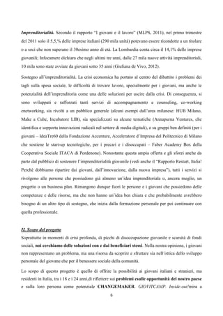 Imprenditorialità. Secondo il rapporto “I giovani e il lavoro” (MLPS, 2011), nel primo trimestre
del 2011 solo il 5,5,% delle imprese italiani (290 mila unità) potevano essere ricondotte a un titolare
o a soci che non superano il 30esimo anno di età. La Lombardia conta circa il 14,1% delle imprese
giovanili; Infocamere dichiara che negli ultimi tre anni, dalle 27 mila nuove attività imprenditoriali,
10 mila sono state avviate da giovani sotto 35 anni (Giuliana de Vivo, 2012).

Sostegno all’imprenditorialità. La crisi economica ha portato al centro del dibattito i problemi dei
tagli sulla spesa sociale, le difficoltà di trovare lavoro, specialmente per i giovani, ma anche le
potenzialità dell’imprenditoria come una delle soluzioni per uscire dalla crisi. Di conseguenza, si
sono sviluppati e rafforzati tanti servizi di accompagnamento e counseling, co-working
enetworking, sia rivolti a un pubblico generale (alcuni esempi dall’area milanese: HUB Milano,
Make a Cube, Incubatore LIB), sia specializzati su alcune tematiche (Annapurna Ventures, che
identifica e sopporta innovazioni radicali nel settore di media digitali), o su gruppi ben definiti (per i
giovani – IdeaTre60 della Fondazione Accenture, Acceleratore d’Impresa del Politecnico di Milano
che sostiene le start-up tecnologiche, per i precari e i disoccupati – Faber Academy Box della
Cooperativa Sociale ITACA di Pordenone). Nonostante questa ampia offerta e gli sforzi anche da
parte dal pubblico di sostenere l’imprenditorialità giovanile (vedi anche il “Rapporto Restart, Italia!
Perchè dobbiamo ripartire dai giovani, dall’innovazione, dalla nuova impresa”), tutti i servizi si
rivolgono alle persone che possiedono già almeno un’idea imprenditoriale o, ancora meglio, un
progetto o un business plan. Rimangono dunque fuori le persone e i giovani che possiedono delle
competenze e delle risorse, ma che non hanno un’idea ben chiara e che probabilmente avrebbero
bisogno di un altro tipo di sostegno, che inizia dalla formazione personale per poi continuare con
quella professionale.


II. Scopo del progetto
Soprattutto in momenti di crisi profonda, di picchi di disoccupazione giovanile e scarsità di fondi
sociali, noi cerchiamo delle soluzioni con e dai beneficiari stessi. Nella nostra opinione, i giovani
non rappresentano un problema, ma una risorsa da scoprire e sfruttare sia nell’ottica dello sviluppo
personale del giovane che per il benessere sociale della comunità.

Lo scopo di questo progetto è quello di offrire la possibilità ai giovani italiani e stranieri, ma
residenti in Italia, tra i 18 e i 24 anni,di riflettere sui problemi esulle opportunità del nostro paese
e sulla loro persona come potenziale CHANGEMAKER. GIOVITCAMP. Inside-out!mira a
                                                    6
 