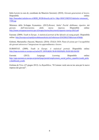 Italia Lavoro (a cura di, coordinato da Maurizio Sorcioni). (2010). Giovani generazioni al lavoro.
Disponibile                                                                                online:
http://bancadati.italialavoro.it/BDD_WEB/directly.do?w=3&p=DOCUMENTA&titolo=strumenti_
7709.jsp

Ministero dello Sviluppo Economico. (2012).Restart, Italia! Perché dobbiamo ripartire dai
giovani,     dall’innovazione,  dalla     nuova       impresa.     Disponibile     online:
http://www.sviluppoeconomico.gov.it/images/stories/documenti/rapporto-startup-2012.pdf

Eurostat. (2009). Youth in Europe. A statistical portrait of the lifestyle of young people. Disponibile
online: http://europa.eu/rapid/pressReleasesAction.do?reference=STAT/09/177&format=HTML&.

Gelmini, Mariastella e Sacconi, Maurizio. (2010). ITALIA 2020. Piano di azione per l’occupabilità
dei giovani attraverso l’integrazione tra apprendimento e lavoro.

EUROSTAT.       (2009).    Youth    in   Europe.       A   statistical   portrait.   Disponibile   online:
http://epp.eurostat.ec.europa.eu/cache/ITY_OFFPUB/KS-78-09-920/EN/KS-78-09-920-EN.PDF

Eurostat.          (2012).         Language           Learning.        Disponibile         online:
http://epp.eurostat.ec.europa.eu/portal/page/portal/employment_social_policy_equality/youth_polic
y/dashboard_youth.

Giuliana de Vivo. (27 giugno 2012). La Repubblica, “Il Comune vuole una no tax area per le nuove
imprese dei giovani”.




                                                   8
 