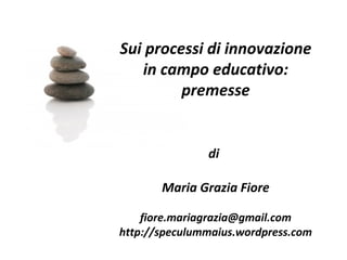 Sui processi di innovazione
   in campo educativo:
         premesse


               di

       Maria Grazia Fiore

    fiore.mariagrazia@gmail.com
http://speculummaius.wordpress.com
 