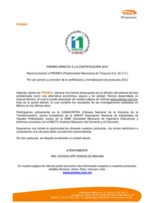 PREMIO
PREMIO ONNCCE A LA CERTIFICACIÓN 2012
Reconocimiento a PREMEX (Presforzados Mexicanos de Tizayuca S.A. de C.V.)
Por ser pionero y promotor de la certificación y normalización de productos 2012
Además, dentro de PREMEX, siempre nos hemos preocupado por la difusión del sistema de losa
prefabricada como una alternativa económica, segura y de calidad. Hemos desarrollado un
manual técnico, el cual lo puede descargar de nuestra página de internet www.premex.com.mx.
Esta es la quinta edición, la cual contiene los resultados de las investigaciones realizadas en
México en los últimos años.
Participamos activamente en la CANACINTRA (Cámara Nacional de la Industria de la
Transformación), socios fundadores de la ANIVIP (Asociación Nacional de Industriales de
Vigueta Pretensada), socios de la SMIE (Sociedad Mexicana de Ingeniería Estructural) y
tenemos convenios con el IMCYC (Instituto Mexicano del Cemento y el Concreto).
Esperamos nos brinde la oportunidad de ofrecerle nuestros productos, vía correo electrónico o
contactando una cita para darle una atención personalizada.
Sin otro particular, se despide enviándole un cordial saludo.
ATENTAMENTE.
ING. GUADALUPE GONZALEZ MIALMA
En nuestra página de internet podrá encontrar más información respecto a nuestros productos,
detalles técnicos, obras, fotos, manual y más.
www.premex.com.mx
 