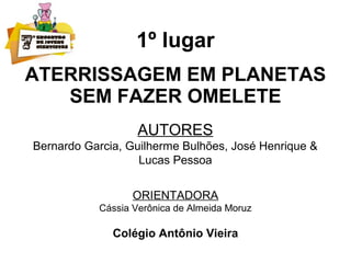 1º lugar
ATERRISSAGEM EM PLANETAS
SEM FAZER OMELETE
AUTORES
Bernardo Garcia, Guilherme Bulhões, José Henrique &
Lucas Pessoa
ORIENTADORA
Cássia Verônica de Almeida Moruz
Colégio Antônio Vieira
 