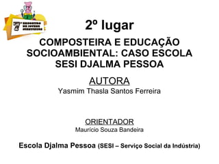 2º lugar
COMPOSTEIRA E EDUCAÇÃO
SOCIOAMBIENTAL: CASO ESCOLA
SESI DJALMA PESSOA
AUTORA
Yasmim Thasla Santos Ferreira
ORIENTADOR
Maurício Souza Bandeira
Escola Djalma Pessoa (SESI – Serviço Social da Indústria)
 