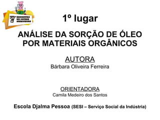 1º lugar
ANÁLISE DA SORÇÃO DE ÓLEO
POR MATERIAIS ORGÂNICOS
AUTORA
Bárbara Oliveira Ferreira
ORIENTADORA
Camila Medeiro dos Santos
Escola Djalma Pessoa (SESI – Serviço Social da Indústria)
 