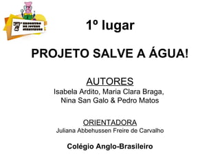 1º lugar
PROJETO SALVE A ÁGUA!
AUTORES
Isabela Ardito, Maria Clara Braga,
Nina San Galo & Pedro Matos
ORIENTADORA
Juliana Abbehussen Freire de Carvalho
Colégio Anglo-Brasileiro
 
