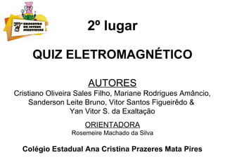 2º lugar
QUIZ ELETROMAGNÉTICO
AUTORES
Cristiano Oliveira Sales Filho, Mariane Rodrigues Amâncio,
Sanderson Leite Bruno, Vitor Santos Figueirêdo &
Yan Vitor S. da Exaltação
ORIENTADORA
Rosemeire Machado da Silva
Colégio Estadual Ana Cristina Prazeres Mata Pires
 