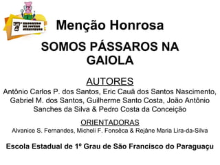 Menção Honrosa
SOMOS PÁSSAROS NA
GAIOLA
AUTORES
Antônio Carlos P. dos Santos, Eric Cauã dos Santos Nascimento,
Gabriel M. dos Santos, Guilherme Santo Costa, João Antônio
Sanches da Silva & Pedro Costa da Conceição
ORIENTADORAS
Alvanice S. Fernandes, Micheli F. Fonsêca & Rejâne Maria Lira-da-Silva
Escola Estadual de 1º Grau de São Francisco do Paraguaçu
 