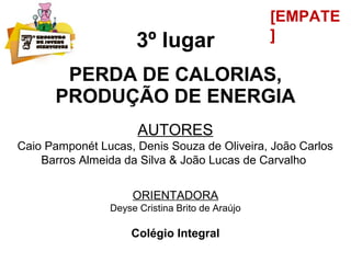 3º lugar
PERDA DE CALORIAS,
PRODUÇÃO DE ENERGIA
AUTORES
Caio Pamponét Lucas, Denis Souza de Oliveira, João Carlos
Barros Almeida da Silva & João Lucas de Carvalho
ORIENTADORA
Deyse Cristina Brito de Araújo
Colégio Integral
[EMPATE
]
 