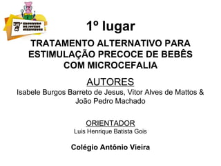 1º lugar
TRATAMENTO ALTERNATIVO PARA
ESTIMULAÇÃO PRECOCE DE BEBÊS
COM MICROCEFALIA
AUTORES
Isabele Burgos Barreto de Jesus, Vitor Alves de Mattos &
João Pedro Machado
ORIENTADOR
Luis Henrique Batista Gois
Colégio Antônio Vieira
 