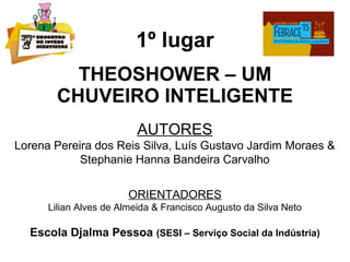 1º lugar
THEOSHOWER – UM
CHUVEIRO INTELIGENTE
AUTORES
Lorena Pereira dos Reis Silva, Luís Gustavo Jardim Moraes &
Stephanie Hanna Bandeira Carvalho
ORIENTADORES
Lilian Alves de Almeida & Francisco Augusto da Silva Neto
Escola Djalma Pessoa (SESI – Serviço Social da Indústria)
 