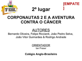 2º lugar
CORPONAUTAS 2 E A AVENTURA
CONTRA O CÂNCER
AUTORES
Bernardo Oliveira, Felipe Ricciardi, João Pedro Selva,
João Vitor Guimarães & Rodrigo Andrade
ORIENTADOR
Ian Fraser
Colégio Anglo-Brasileiro
[EMPATE
]
 
