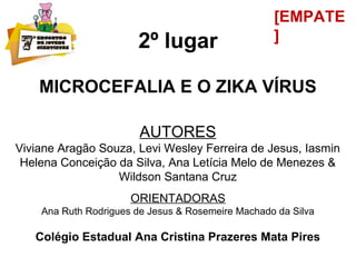 2º lugar
MICROCEFALIA E O ZIKA VÍRUS
AUTORES
Viviane Aragão Souza, Levi Wesley Ferreira de Jesus, Iasmin
Helena Conceição da Silva, Ana Letícia Melo de Menezes &
Wildson Santana Cruz
ORIENTADORAS
Ana Ruth Rodrigues de Jesus & Rosemeire Machado da Silva
Colégio Estadual Ana Cristina Prazeres Mata Pires
[EMPATE
]
 