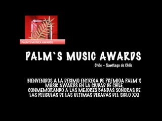 PALM`S MUSIC AWARDS
BIENVENIDOS A LA DECIMO ENTREGA DE PREMIOA PALM`S
MUSIC AWARDS EN LA CIUDAD DE CHILE,
CONMEMORANDO A LAS MEJORES BANDAS SONORAS DE
LAS PELICULAS DE LAS ULTIMAS DECADAS DEL SIGLO XXI
Chile – Santiago de Chile
PALM`S MUSICA AWARDS
 