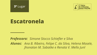 3º Lugar
Professora:
Alunos:
Escatronela
1ª Feira
de Ciências
Júnior PUCPR
Simone Stocco Schieﬂer e Silva
Ana B. Ribeiro, Felipe C. da Silva, Helena Mosele,
Jhonatan M. Sabatke e Renata V. Mello Junl
 