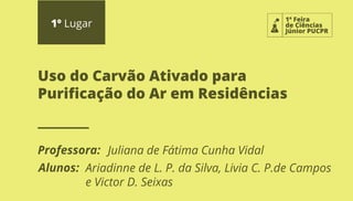 1ª Feira
de Ciências
Júnior PUCPR
1º Lugar
Professora:
Alunos:
Uso do Carvão Ativado para
Puriﬁcação do Ar em Residências
Juliana de Fátima Cunha Vidal
Ariadinne de L. P. da Silva, Livia C. P.de Campos
e Victor D. Seixas
 
