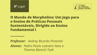 1ª Feira
de Ciências
Júnior PUCPR
3º Lugar
Professor:
Alunos:
O Mundo de Morpholino: Um Jogo para
o Ensino de Práticas Pessoais
Sustentáveis, Dirigido ao Ensino
Fundamental I
Andrey Ricardo Pimentel
Pedro Paulo Leandro Neto e
Thomas Bianchi Todt
 