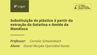 1ª Feira
de Ciências
Júnior PUCPR
2º Lugar
Professor:
Aluno:
Substituição do plástico à partir da
extração da Gelatina e Amido da
Mandioca
Cornelio Schwambach
Daniel Muzyka Oyarzabal Nunes
 