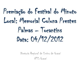 Premiação do Festival do Minuto
Local: Memorial Coluna Prestes
      Palmas – Tocantins
      Data: 04/12/2012
       Diretoria Regional de Ensino de Guaraí
                    NTE-Guaraí
 