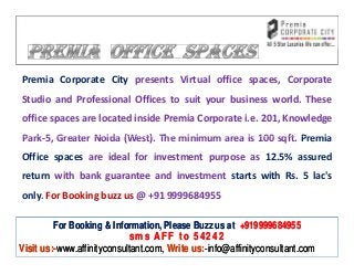 Premia Corporate City presents Virtual office spaces, Corporate
Studio and Professional Offices to suit your business world. These
office spaces are located inside Premia Corporate i.e. 201, Knowledge
Park-5, Greater Noida (West). The minimum area is 100 sqft. Premia
Office spaces are ideal for investment purpose as 12.5% assured
return with bank guarantee and investment starts with Rs. 5 lac's
only. For Booking buzz us @ +91 9999684955

         For Booking & Information, Please Buzz us at +919999684955
                            sms AFF to 54242
Visit us:-www.affinityconsultant.com, Write us:-info@affinityconsultant.com
 