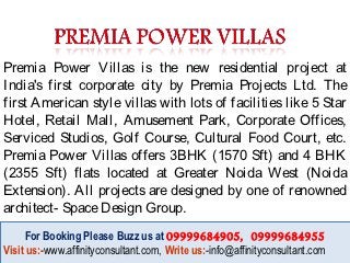 Premia Power Villas is the new residential project at
India's first corporate city by Premia Projects Ltd. The
first American style villas with lots of facilities like 5 Star
Hotel, Retail Mall, Amusement Park, Corporate Offices,
Serviced Studios, Golf Course, Cultural Food Court, etc.
Premia Power Villas offers 3BHK (1570 Sft) and 4 BHK
(2355 Sft) flats located at Greater Noida West (Noida
Extension). All projects are designed by one of renowned
architect- Space Design Group.
     For Booking Please Buzz us at 09999684905, 09999684955
      For Booking Please Buzz us at 09999684905, 09999684955
Visit us:-www.affinityconsultant.com, Write us:-info@affinityconsultant.com
Visit us:-www.affinityconsultant.com, Write us:-info@affinityconsultant.com
 