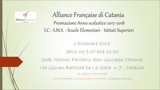 Alliance Française di Catania
Premiazione Anno scolastico 2017-2018
I.C.- S.M.S. - Scuole Elementari - Istituti Superiori
3 Dicembre 2018
dalle ore 9.00 alle 12.30
Sede :Istituto Paritario San Giuseppe Catania
Via Giovan Battista De La Salle n 7 , Catania
Tel./Seg/Fax: 095-444282
SITO INTERNET: www.alliancefrct.org E-MAIL: info@alliancefrct.org
 