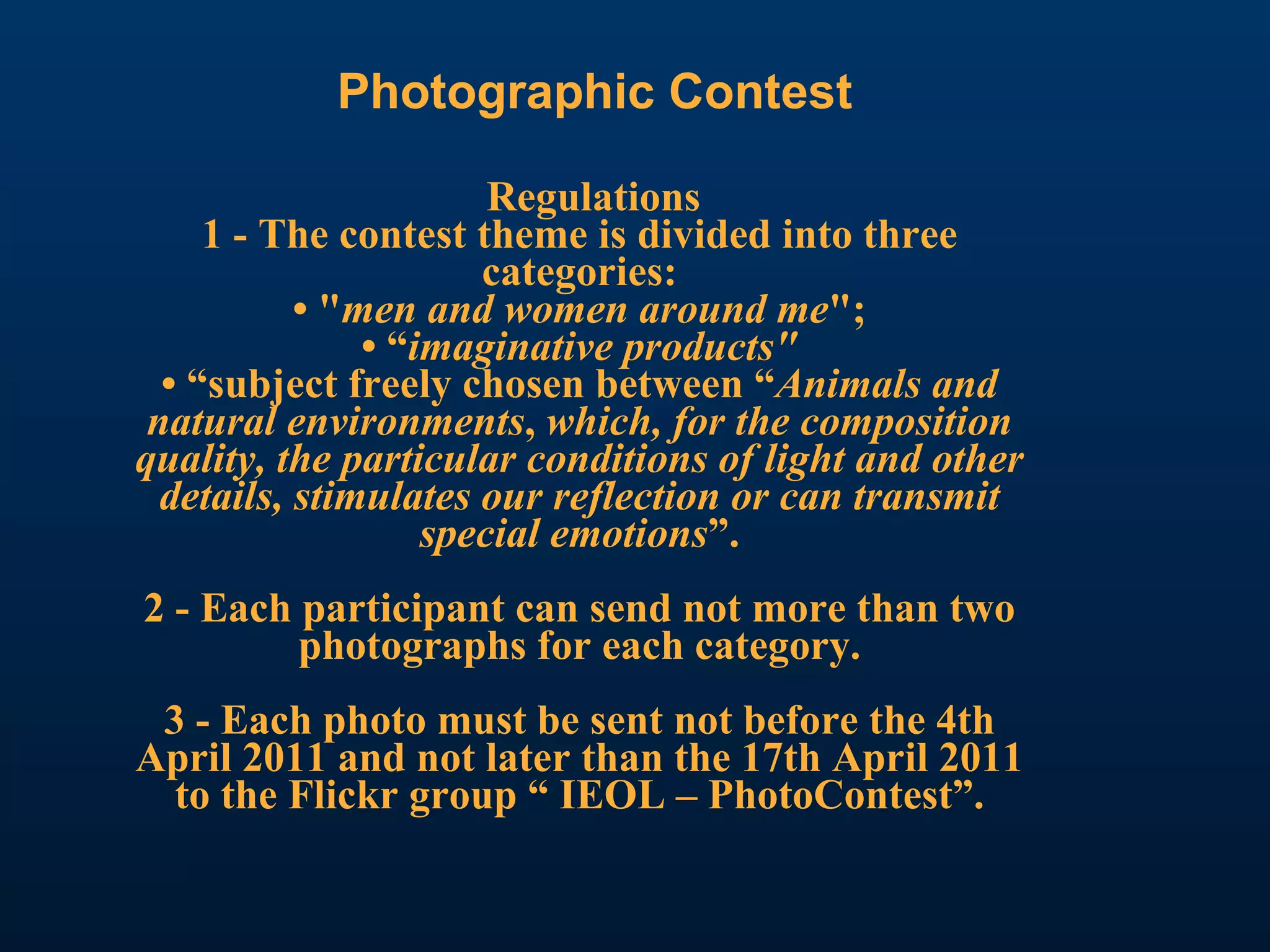 Photographic Contest Regulations 1 - The contest theme is divided into three categories: • " men and women around me "; • “ imaginative products" • “subject freely chosen between “ Animals and natural environments ,  which, for the composition quality, the particular conditions of light and other details, stimulates our reflection or can transmit special emotions ”. 2 - Each participant can send not more than two photographs for each category. 3 - Each photo must be sent not before the 4th April 2011 and not later than the 17th April 2011 to the Flickr group “ IEOL – PhotoContest”. 