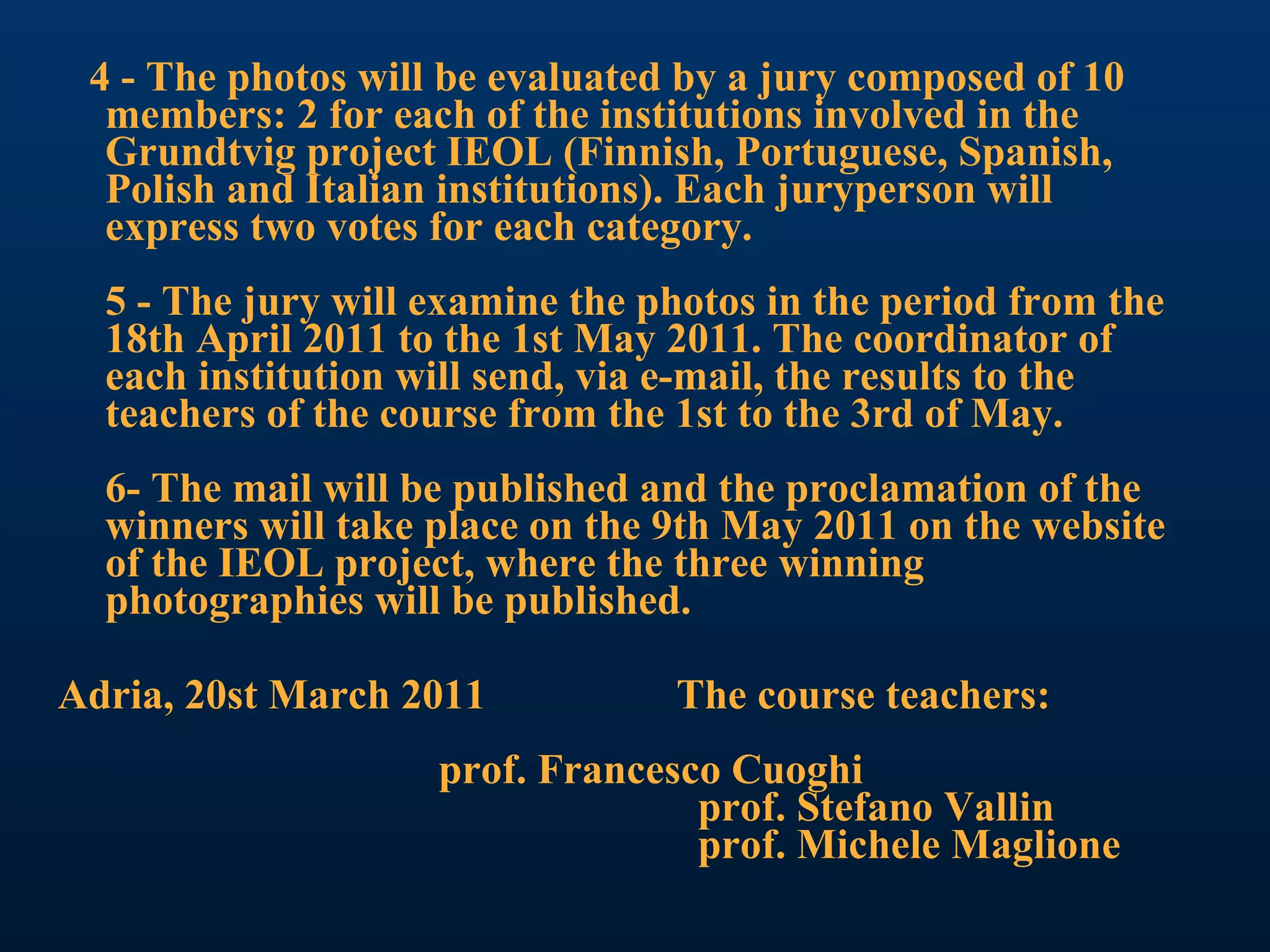 4 - The photos will be evaluated by a jury composed of 10 members: 2 for each of the institutions involved in the Grundtvig project IEOL (Finnish, Portuguese, Spanish, Polish and Italian institutions). Each juryperson will express two votes for each category. 5 - The jury will examine the photos in the period from the 18th April 2011 to the 1st May 2011. The coordinator of each institution will send, via e-mail, the results to the teachers of the course from the 1st to the 3rd of May. 6- The mail will be published and the proclamation of the winners will take place on the 9th May 2011 on the website of the IEOL project, where the three winning photographies will be published. Adria, 20st March 2011  The course teachers:  prof. Francesco Cuoghi   prof. Stefano Vallin   prof. Michele Maglione   