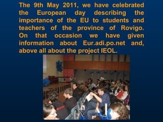 The 9th May 2011, we have celebrated the European day describing the importance of the EU to students and teachers of the province of Rovigo. On that occasion we have given information about Eur.adi.po.net and, above all about the project IEOL. 