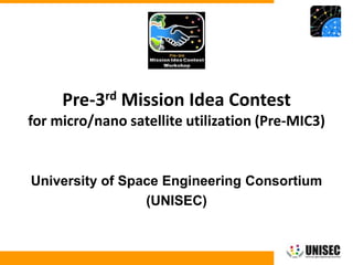 © 2013 UNISEC. All rights reserved. 1
University of Space Engineering Consortium
(UNISEC)
Pre-3rd Mission Idea Contest
for micro/nano satellite utilization (Pre-MIC3)
 