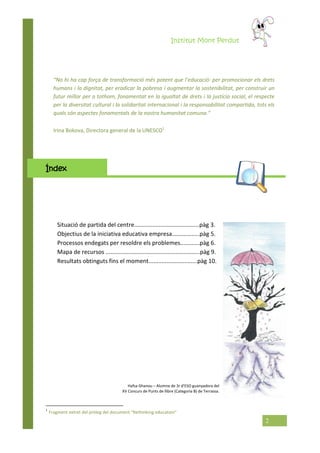 Institut Mont Perdut
2
Irina Bokova, Directora general de la UNESCO1
Índex
Situació de partida del centre........................................pàg 3.
Objectius de la iniciativa educativa empresa.................pàg 5.
Processos endegats per resoldre els problemes............pàg 6.
Mapa de recursos ..........................................................pàg 9.
Resultats obtinguts fins el moment..............................pàg 10.
1
Fragment extret del pròleg del document “Rethinking education”
“No hi ha cap força de transformació més potent que l’educació: per promocionar els drets
humans i la dignitat, per eradicar la pobresa i augmentar la sostenibilitat, per construir un
futur millor per a tothom, fonamentat en la igualtat de drets i la justícia social, el respecte
per la diversitat cultural i la solidaritat internacional i la responsabilitat compartida, tots els
quals són aspectes fonamentals de la nostra humanitat comuna.”
Hafsa Ghanou – Alumne de 3r d’ESO guanyadora del
XV Concurs de Punts de llibre (Categoria B) de Terrassa.
 