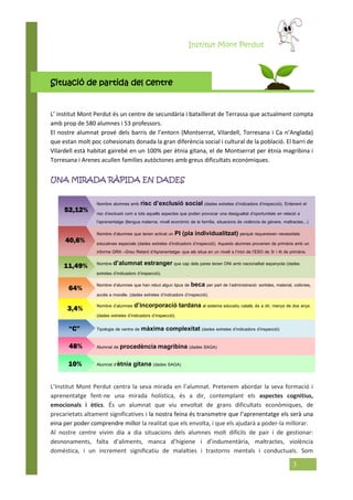 Institut Mont Perdut
3
Situació de partida del centre
L’ institut Mont Perdut és un centre de secundària i batxillerat de Terrassa que actualment compta
amb prop de 580 alumnes i 53 professors.
El nostre alumnat prové dels barris de l’entorn (Montserrat, Vilardell, Torresana i Ca n’Anglada)
que estan molt poc cohesionats donada la gran diferència social i cultural de la població. El barri de
Vilardell està habitat gairebé en un 100% per ètnia gitana, el de Montserrat per ètnia magribina i
Torresana i Arenes acullen famílies autòctones amb greus dificultats econòmiques.
UNA MIRADA RÀPIDA EN DADES
Nombre alumnes amb risc d’exclusió social (dades extretes d’indicadors d’inspecció). Entenent el
risc d’exclusió com a tots aquells aspectes que poden provocar una desigualtat d’oportunitats en relació a
l’aprenentatge (llengua materna, nivell econòmic de la família, situacions de violència de gènere, maltractes...).
Nombre d’alumnes que tenen activat un PI (pla individualitzat) perquè requereixen necessitats
educatives especials (dades extretes d’indicadors d’inspecció). Aquests alumnes provenen de primària amb un
informe GRA –Greu Retard d’Aprenentatge- que els situa en un nivell a l’inici de l’ESO de 3r i 4t de primària.
Nombre d’alumnat estranger que cap dels pares tenen DNI amb nacionalitat espanyola (dades
extretes d’indicadors d’inspecció).
Nombre d’alumnes que han rebut algun tipus de beca per part de l’administració: sortides, material, colònies,
accés a moodle. (dades extretes d’indicadors d’inspecció).
Nombre d’alumnes d’incorporació tardana al sistema educatiu català, és a dir, menys de dos anys
(dades extretes d’indicadors d’inspecció).
Tipologia de centre de màxima complexitat (dades extretes d’indicadors d’inspecció)
Alumnat de procedència magribina (dades SAGA)
Alumnat d’ètnia gitana (dades SAGA)
L’Institut Mont Perdut centra la seva mirada en l’alumnat. Pretenem abordar la seva formació i
aprenentatge fent-ne una mirada holística, és a dir, contemplant els aspectes cognitius,
emocionals i ètics. És un alumnat que viu envoltat de grans dificultats econòmiques, de
precarietats altament significatives i la nostra feina és transmetre que l’aprenentatge els serà una
eina per poder comprendre millor la realitat que els envolta, i que els ajudarà a poder-la millorar.
Al nostre centre vivim dia a dia situacions dels alumnes molt difícils de pair i de gestionar:
desnonaments, falta d’aliments, manca d’higiene i d’indumentària, maltractes, violència
domèstica, i un increment significatiu de malalties i trastorns mentals i conductuals. Som
52,12%
40,6%
64%
3,4%
“C”
11,49%
48%
10%
 