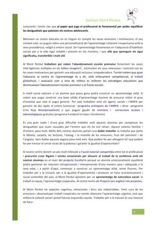 Institut Mont Perdut
4
conscients i tenim clar que el paper que juga el professorat és fonamental per poder equilibrar
les desigualtats que pateixen els nostres adolescents.
Mereixen un centre educatiu on es tinguin en compte les seves emocions i motivacions, el seu
context vital, on puguin rebre una personalització de l’aprenentatge coherent i respectuosa amb la
seva procedència, religió o entorn social. On l’aprenentatge fonamentat en l’adquisició d’habilitats
socials per a la vida sigui notable i present en tot moment, i que allò que aprenguin els sigui
significatiu, transferible i molt útil.
Al Mont Perdut treballem per reduir l’abandonament escolar prematur fomentant les seves
intel·ligències múltiples en els tallers Imagina’t*
, estimulant els seus interessos i centrant-nos en
les seves motivacions per garantir una educació inclusiva i empoderadora. També creiem que quan
l'educació se centra en l'aprenentatge és a dir, amb enfocament competencial, el treball
globalitzat, i avaluació com a eina de millora es milloren les estratègies educatives que
disminueixen l'abandonament escolar prematur o el fracàs escolar.
A nivell social valorem si un alumne que passa gana podrà construir un aprenentatge sòlid. Si
volem que pugui construir una base sòlida d’aprenentatge haurem de procurar reduir el grau
d’ansietat que això el pugui generar. Per això treballem amb els agents socials i l’AMPA per
garantir de dos àpats al centre (esmorzar –programa entrepans de l’AMPA- i dinar –programa
Creu Roja #menjarsaalinsti) o que puguin gaudir de revisions i correccions oculars i
odontològiques gratuïtes (programa Fundació la Caixa i Cerclemon).
És una gran repte i d’una gran dificultat treballar amb aquests alumnes per compensar les
desigualtats que viuen causades per l’entorn que els ha vist néixer. Aquest sistema familiar i
d’entorn, pesa molt. Molts dels nostres alumnes porten una doble motxilla: la motxilla que porta
la llibreta, carpeta, les lectures, l’estoig; i la motxilla de les emocions, fruit del patiment i de
l’angoixa. Sens dubte aquesta segona pesa molt més. Què podem fer per alleugerir-la? què podem
fer per trencar el cercle viciós de la pobresa i garantir la igualtat d’oportunitats?
Al nostre centre donem un pes molt rellevant a l’acció tutorial compartida entre tot el professorat
i procurem crear lligams i vincles emocionals per afavorir el treball de la resiliència amb els
nostres alumnes en el marc del projecte Escolta’m perquè un alumne emocionalment equilibrat
podrà gestionar les relacions intrapersonals i interpersonals d’una manera sana i adequada a la
seva edat, i a partir d’aquí, començar a construir un aprenentatge sòlid, sense fissures. Per
treballar per a la inclusió, per a la igualtat d’oportunitats i preveure un futur econòmicament i
social sostenible del país, al Mont Perdut apostem per un aprenentatge de naturalesa social: el
treball en equip, l’aprenentatge cooperatiu. Al centre tenim els Projects (en anglès) i els projectes.
Al Mont Perdut els aspectes cognitius, emocionals i ètics són indestriables. Tenir cura de les
emocions i desenvolupar treball cooperatiu no només afavoreix l’aprenentatge cognitiu, sinó que
millora la cohesió social i prevé futures esquerdes socials. Treballar per a la inclusió és una inversió
de futur.
 
