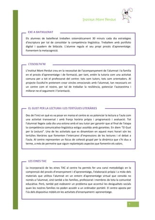 Institut Mont Perdut
7
Els alumnes de batxillerat treballen sistemàticament 30 minuts cada dia estratègies
d’escriptura per tal de consolidar la competència lingüística. Treballem amb portfolio
digital i quadern de bitàcola. L’alumne regula el seu propi procés d’aprenentatge.
Fomentem la metacognició.
L’Institut Mont Perdut creu en la necessitat de l’acompanyament de l’alumnat i la família
en el procés d’aprenentatge i de formació, per tant, entén la tutoria com una activitat
comuna per a tot el professorat del centre: tots som tutors; tots som orientadors. Al
projecte Escolta’m pretenem crear vincles emocionals amb l’alumnat, tan necessaris en
un centre com el nostre, per tal de treballar la resiliència, potenciar l’autoestima i
millorar-ne el seguiment i l’orientació.
Des de l’inici en què es va posar en marxa el centre es va potenciar la lectura a l’aula com
una activitat transversal i amb franja horària pròpia i programació i avaluació. Tot
l’alumnat llegeix cada dia una estona amb el seu tutor per garantir que al final de l’etapa
la competència comunicativo-lingüística estigui assolida amb garanties. En diem “El Gust
per la Lectura”. Una de les activitats que es dinamitzen en aquest marc horari són les
tertúlies literàries que fomenten l’intercanvi d’impressions de les lectures i el debat a
l’aula. Al centre representen un focus de cohesió grupal per la dinàmica que s’hi duu a
terme, a més de permetre que siguin replantejats aspectes que fomentin els valors.
La incorporació de les eines TAC al centre ha permès fer una canvi metodològic en la
comprensió del procés d’ensenyament i d’aprenentatge, l’elaboració pròpia i a mida dels
materials que utilitza l’alumnat en un entorn d’aprenentatge virtual que convida no
només a l’alumnat, sinó també a les famílies, professorat i membres de tota la comunitat
educativa. Però, també pot esdevenir un problema que accentuï les desigualtats socials
quan les nostres famílies no poden accedir a un ordinador portàtil. El centre aposta per
l’ús dels dispositius mòbils en les activitats d’ensenyament i aprenentatge.
EXE A BATXILLERAT
LES EINES TAC
L’ESCOLTA’M
EL GUST PER LA LECTURA I LES TERTÚLIES LITERÀRIES
 