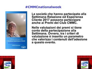 Le società che hanno partecipato alla
Settimana Relazione ed Esperienza
Cliente 2017 possono partecipare
anche ai Premi del Club CMMC.
Nelle valutazioni dei premi si tiene
conto della partecipazione alla
Settimana. Ovvero, tra i criteri di
valutazione è inserito un parametro
che valorizza i contenuti dell'adesione
a questo evento.
#CMMCnationalweek
 