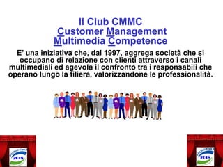 Il Club CMMC
Customer Management
Multimedia Competence
E’ una iniziativa che, dal 1997, aggrega società che si
occupano di relazione con clienti attraverso i canali
multimediali ed agevola il confronto tra i responsabili che
operano lungo la filiera, valorizzandone le professionalità.
 
