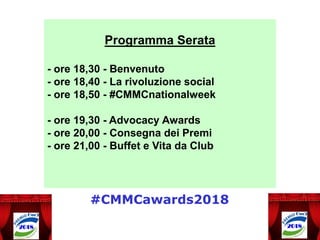 Programma Serata
- ore 18,30 - Benvenuto
- ore 18,40 - La rivoluzione social
- ore 18,50 - #CMMCnationalweek
- ore 19,30 - Advocacy Awards
- ore 20,00 - Consegna dei Premi
- ore 21,00 - Buffet e Vita da Club
#CMMCawards2018
 