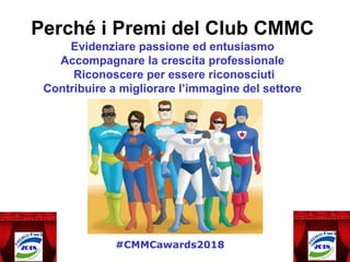 Perché i Premi del Club CMMC
Evidenziare passione ed entusiasmo
Accompagnare la crescita professionale
Riconoscere per essere riconosciuti
Contribuire a migliorare l’immagine del settore
#CMMCawards2018
 