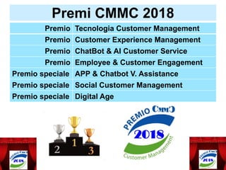 Premi CMMC 2018
Premio Tecnologia Customer Management
Premio Customer Experience Management
Premio ChatBot & AI Customer Service
Premio Employee & Customer Engagement
Premio speciale APP & Chatbot V. Assistance
Premio speciale Social Customer Management
Premio speciale Digital Age
 