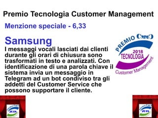 Premio Tecnologia Customer Management
Menzione speciale - 6,33
Samsung
I messaggi vocali lasciati dai clienti
durante gli orari di chiusura sono
trasformati in testo e analizzati. Con
identificazione di una parola chiave il
sistema invia un messaggio in
Telegram ad un bot condiviso tra gli
addetti del Customer Service che
possono supportare il cliente.
 