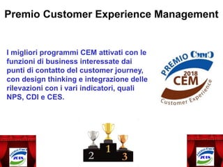 I migliori programmi CEM attivati con le
funzioni di business interessate dai
punti di contatto del customer journey,
con design thinking e integrazione delle
rilevazioni con i vari indicatori, quali
NPS, CDI e CES.
Premio Customer Experience Management
 