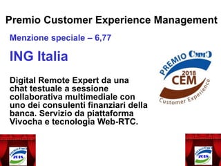 Premio Customer Experience Management
Menzione speciale – 6,77
ING Italia
Digital Remote Expert da una
chat testuale a sessione
collaborativa multimediale con
uno dei consulenti finanziari della
banca. Servizio da piattaforma
Vivocha e tecnologia Web-RTC.
 