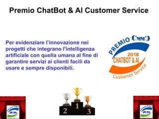 Premio ChatBot & AI Customer Service
Per evidenziare l’innovazione nei
progetti che integrano l'intelligenza
artificiale con quella umana al fine di
garantire servizi ai clienti facili da
usare e sempre disponibili.
 