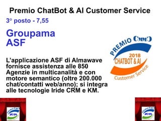 3° posto - 7,55
Groupama
ASF
L’applicazione ASF di Almawave
fornisce assistenza alle 850
Agenzie in multicanalità e con
motore semantico (oltre 200.000
chat/contatti web/anno); si integra
alle tecnologie Iride CRM e KM.
Premio ChatBot & AI Customer Service
 