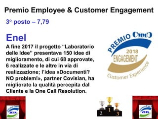 Premio Employee & Customer Engagement
3° posto – 7,79
Enel
A fine 2017 il progetto “Laboratorio
delle Idee” presentava 150 idee di
miglioramento, di cui 68 approvate,
6 realizzate e le altre in via di
realizzazione; l’idea «Documenti?
NO problem!», partner Covisian, ha
migliorato la qualità percepita dal
Cliente e la One Call Resolution.
 